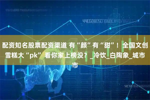 配资知名股票配资渠道 有“颜”有“甜”！全国文创雪糕大“pk” 看你家上榜没？_冷饮_白陶象_城市