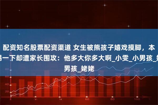 配资知名股票配资渠道 女生被熊孩子嬉戏摸脚，本能踢一下却遭家长围攻：他多大你多大啊_小雯_小男孩_姥姥