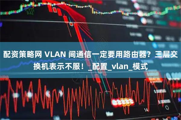配资策略网 VLAN 间通信一定要用路由器？三层交换机表示不服！_配置_vlan_模式