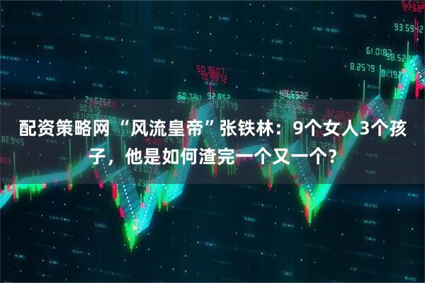 配资策略网 “风流皇帝”张铁林：9个女人3个孩子，他是如何渣完一个又一个？