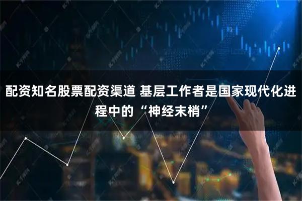 配资知名股票配资渠道 基层工作者是国家现代化进程中的 “神经末梢”