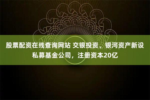 股票配资在线查询网站 交银投资、银河资产新设私募基金公司，注册资本20亿
