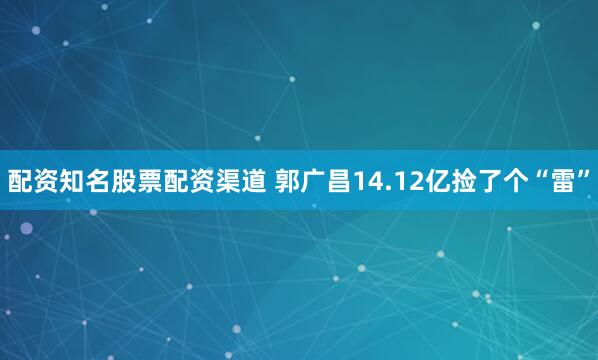 配资知名股票配资渠道 郭广昌14.12亿捡了个“雷”