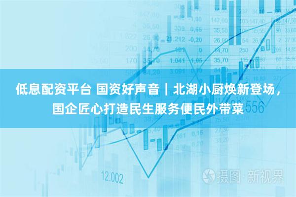 低息配资平台 国资好声音｜北湖小厨焕新登场，国企匠心打造民生服务便民外带菜