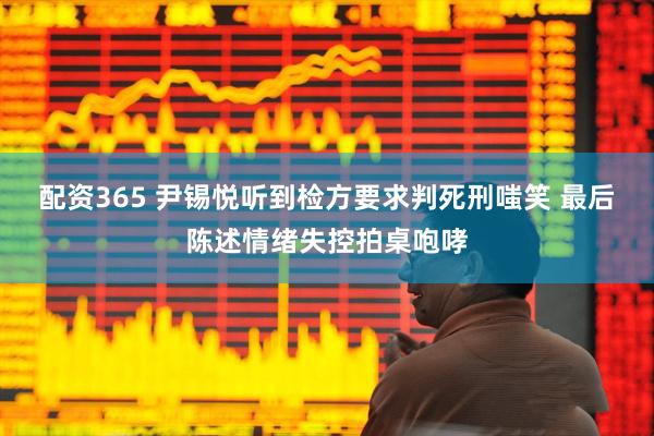 配资365 尹锡悦听到检方要求判死刑嗤笑 最后陈述情绪失控拍桌咆哮